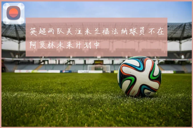英超两队关注米兰福法纳球员不在阿莫林未来计划中