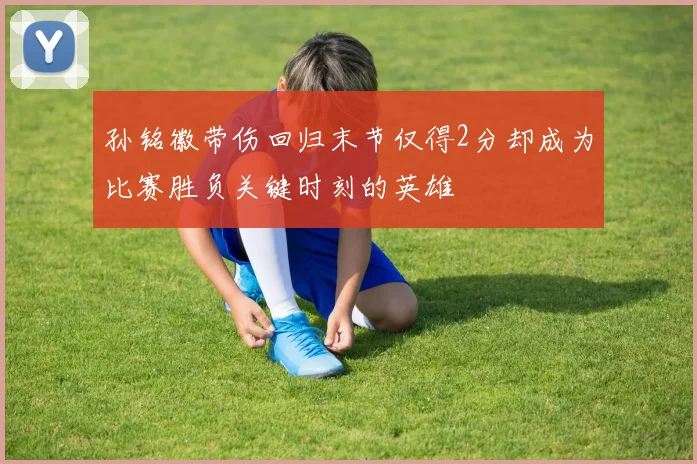 孙铭徽带伤回归末节仅得2分却成为比赛胜负关键时刻的英雄