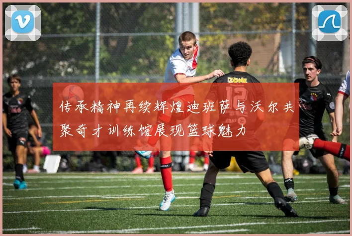 传承精神再续辉煌迪班萨与沃尔共聚奇才训练馆展现篮球魅力