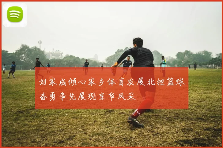 刘家成倾心家乡体育发展北控篮球奋勇争先展现京华风采