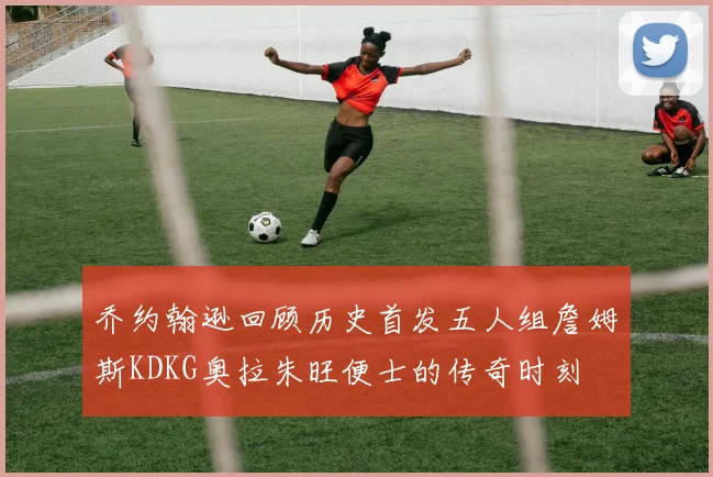 乔约翰逊回顾历史首发五人组詹姆斯KDKG奥拉朱旺便士的传奇时刻