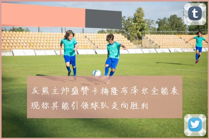 灰熊主帅盛赞卡梅隆布泽尔全能表现称其能引领球队走向胜利