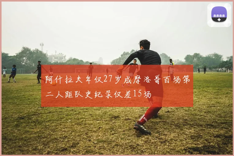 阿什拉夫年仅27岁成摩洛哥百场第二人距队史纪录仅差15场