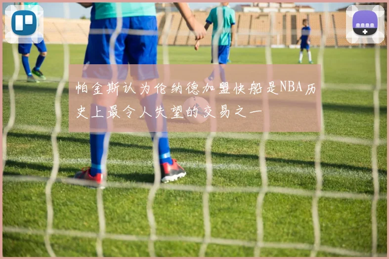 帕金斯认为伦纳德加盟快船是NBA历史上最令人失望的交易之一