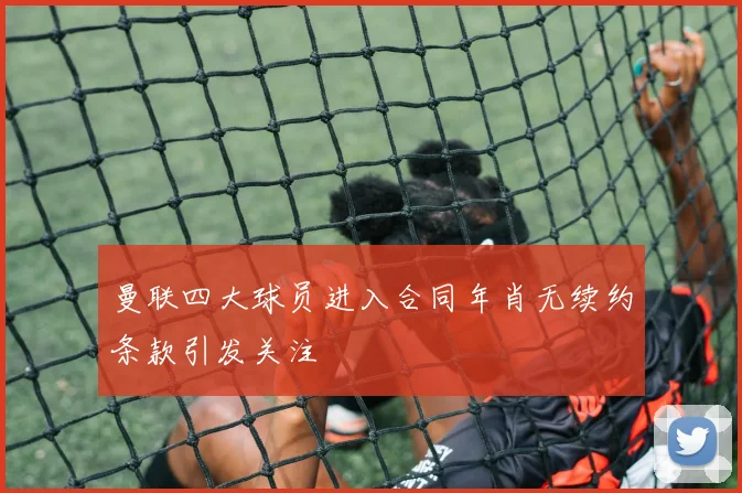 曼联四大球员进入合同年肖无续约条款引发关注